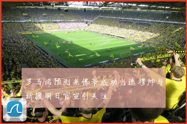 罗马诺预测老佛爷成功当选穆帅与新援明日官宣引关注