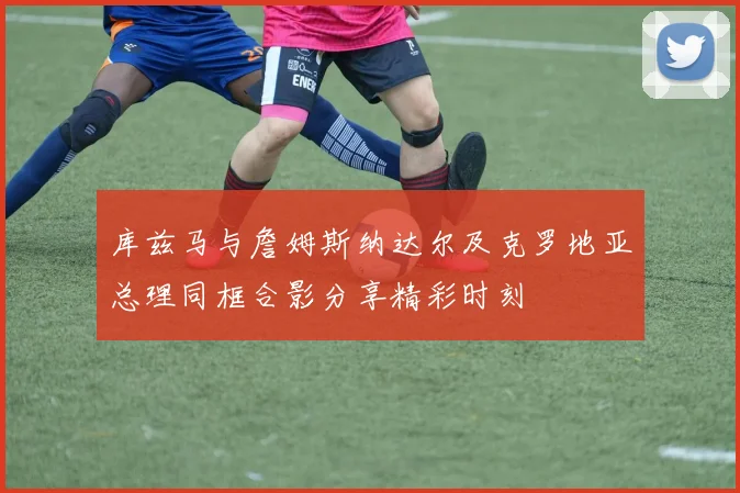 库兹马与詹姆斯纳达尔及克罗地亚总理同框合影分享精彩时刻