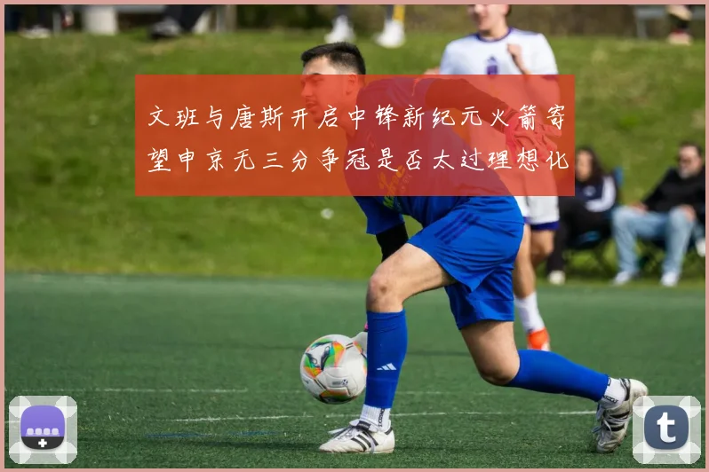 文班与唐斯开启中锋新纪元火箭寄望申京无三分争冠是否太过理想化