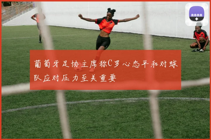 葡萄牙足协主席称C罗心态平和对球队应对压力至关重要