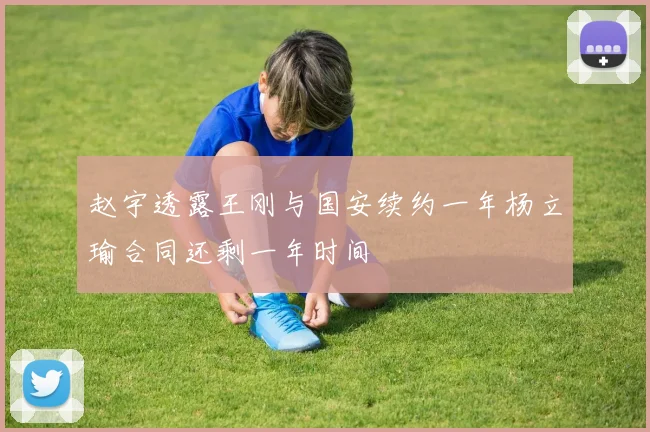 赵宇透露王刚与国安续约一年杨立瑜合同还剩一年时间