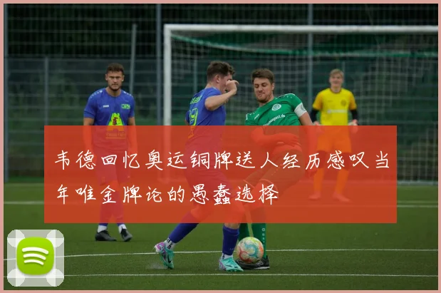 韦德回忆奥运铜牌送人经历感叹当年唯金牌论的愚蠢选择