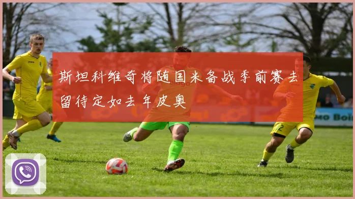 斯坦科维奇将随国米备战季前赛去留待定如去年皮奥