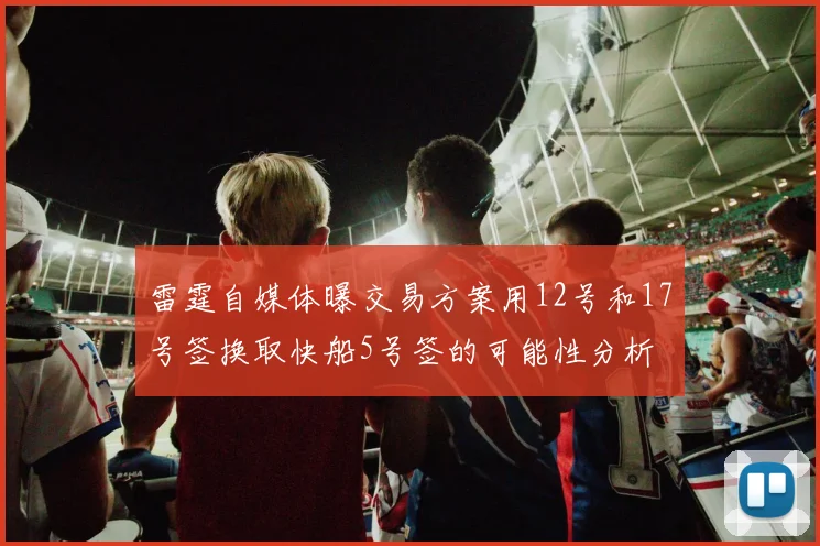 雷霆自媒体曝交易方案用12号和17号签换取快船5号签的可能性分析
