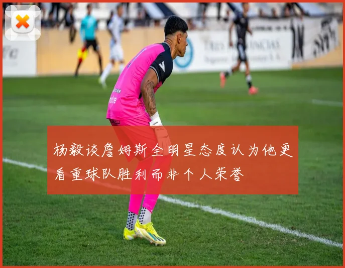 杨毅谈詹姆斯全明星态度认为他更看重球队胜利而非个人荣誉