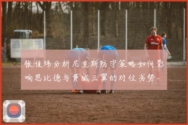 张佳玮分析尼克斯防守策略如何影响恩比德与费城三翼的对位劣势