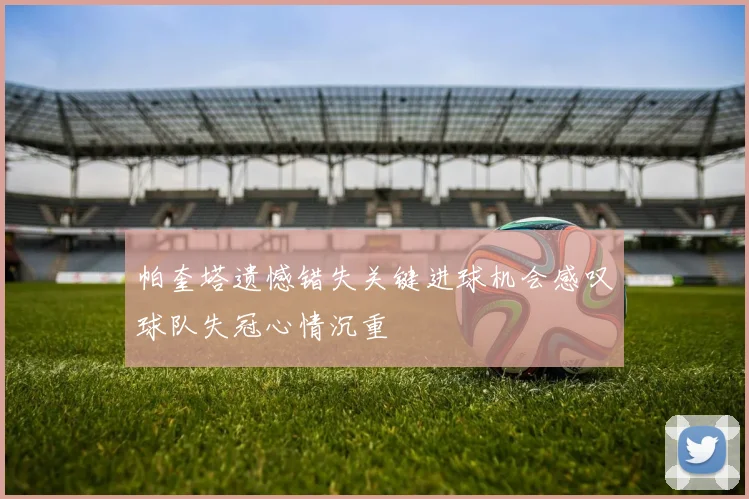 帕奎塔遗憾错失关键进球机会感叹球队失冠心情沉重